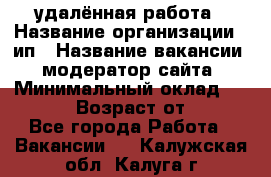 удалённая работа › Название организации ­ ип › Название вакансии ­ модератор сайта › Минимальный оклад ­ 39 500 › Возраст от ­ 18 - Все города Работа » Вакансии   . Калужская обл.,Калуга г.